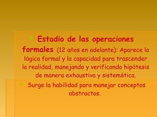  Estadio de las operaciones
formales (12 años en adelante): Aparece la
lógica formal y la capacidad para trascender
la realidad, manejando y verificando hipótesis
de manera exhaustiva y sistemática.
 Surge la habilidad para manejar conceptos
abstractos.
 