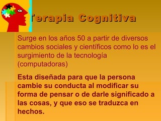 Terapia CognitivaTerapia Cognitiva
Surge en los años 50 a partir de diversos
cambios sociales y científicos como lo es el
surgimiento de la tecnología
(computadoras)
Esta diseñada para que la persona
cambie su conducta al modificar su
forma de pensar o de darle significado a
las cosas, y que eso se traduzca en
hechos.
 