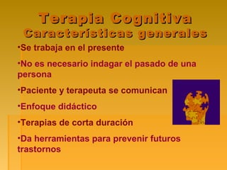 Terapia CognitivaTerapia Cognitiva
Características generalesCaracterísticas generales
•Se trabaja en el presente
•No es necesario indagar el pasado de una
persona
•Paciente y terapeuta se comunican
•Enfoque didáctico
•Terapias de corta duración
•Da herramientas para prevenir futuros
trastornos
 