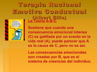 Terapia RacionalTerapia Racional
Emotiva ConductualEmotiva Conductual
(Albert Ellis)(Albert Ellis)
La Teoría A-B-C
Sostiene que cuando una
consecuencia emocional intensa
(C) es gatillada por un evento en la
vida real (A), puede parecer que A
es la causa de C, pero no es así.
Las consecuencias emocionales
son creadas por B, que es el
sistema de creencias del individuo.
 