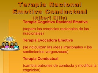 Terapia RacionalTerapia Racional
Emotiva ConductualEmotiva Conductual
(Albert Ellis)(Albert Ellis)
Terapia Cognitiva Racional Emotiva
(separa las creencias racionales de las
irracionales)
Terapia Evocadora Emotiva
(se ridiculizan las ideas irracionales y los
sentimientos vergonzosos)
Terapia Conductual
(cambia patrones de conducta y modifica la
cognición)
 
