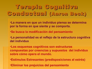Terapia CognitivaTerapia Cognitiva
ConductualConductual (Aaron Beck)(Aaron Beck)
•La manera en que un individuo piensa se determina
por la forma en que siente y se comporta.
•Se busca la modificación del pensamiento
•La personalidad es el reflejo de la estructura cognitiva
del individuo
•Los esquemas cognitivos son estructuras
compuestas por creencias y supuestos del individuo
sobre cómo opera el mundo.
•Estímulos Estresantes (predisposiciones al estrés)
•Eliminar los prejuicios del pensamiento
 