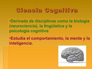 Ciencia CognitivaCiencia Cognitiva
•Derivada de disciplinas como la biología
(neurociencia), la lingüística y la
psicología cognitiva
•Estudia el comportamiento, la mente y la
inteligencia.
 