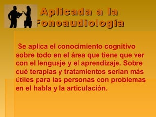 Aplicada a laAplicada a la
FonoaudiologíaFonoaudiología
Se aplica el conocimiento cognitivo
sobre todo en el área que tiene que ver
con el lenguaje y el aprendizaje. Sobre
qué terapias y tratamientos serían más
útiles para las personas con problemas
en el habla y la articulación.
 