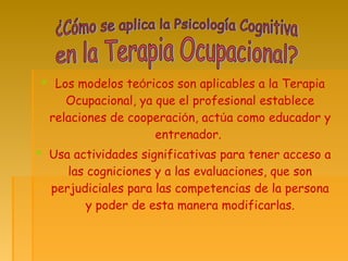  Los modelos teóricos son aplicables a la Terapia
Ocupacional, ya que el profesional establece
relaciones de cooperación, actúa como educador y
entrenador.
 Usa actividades significativas para tener acceso a
las cogniciones y a las evaluaciones, que son
perjudiciales para las competencias de la persona
y poder de esta manera modificarlas.
 