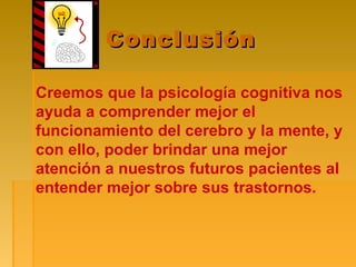 ConclusiónConclusión
Creemos que la psicología cognitiva nos
ayuda a comprender mejor el
funcionamiento del cerebro y la mente, y
con ello, poder brindar una mejor
atención a nuestros futuros pacientes al
entender mejor sobre sus trastornos.
 