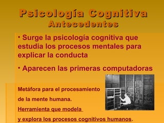 Psicología CognitivaPsicología Cognitiva
AntecedentesAntecedentes
• Surge la psicología cognitiva que
estudia los procesos mentales para
explicar la conducta
• Aparecen las primeras computadoras
Metáfora para el procesamiento
de la mente humana.
Herramienta que modela
y explora los procesos cognitivos humanos.
 