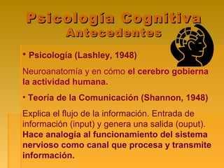 Psicología CognitivaPsicología Cognitiva
AntecedentesAntecedentes
• Psicología (Lashley, 1948)
Neuroanatomía y en cómo el cerebro gobierna
la actividad humana.
• Teoría de la Comunicación (Shannon, 1948)
Explica el flujo de la información. Entrada de
información (input) y genera una salida (ouput).
Hace analogía al funcionamiento del sistema
nervioso como canal que procesa y transmite
información.
 