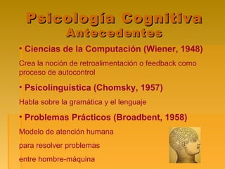 Psicología CognitivaPsicología Cognitiva
AntecedentesAntecedentes
• Ciencias de la Computación (Wiener, 1948)
Crea la noción de retroalimentación o feedback como
proceso de autocontrol
• Psicolinguística (Chomsky, 1957)
Habla sobre la gramática y el lenguaje
• Problemas Prácticos (Broadbent, 1958)
Modelo de atención humana
para resolver problemas
entre hombre-máquina
 