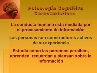 Psicología CognitivaPsicología Cognitiva
CaracterísticasCaracterísticas
La conducta humana esta mediada por
el procesamiento de información
Las personas son constructores activos
de su experiencia
Estudia cómo las personas perciben,
aprenden, recuerdan y piensan sobre la
información
 