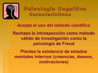 Psicología CognitivaPsicología Cognitiva
CaracterísticasCaracterísticas
Acepta el uso del método científico
Rechaza la introspección como método
válido de investigación como la
psicología de Freud
Plantea la existencia de estados
mentales internos (creencias, deseos,
motivaciones)
 
