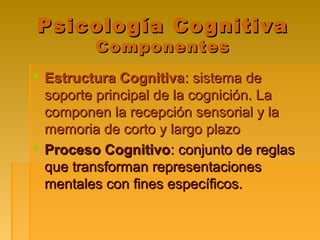 Psicología CognitivaPsicología Cognitiva
ComponentesComponentes
 Estructura CognitivaEstructura Cognitiva: sistema de: sistema de
soporte principal de la cognición. Lasoporte principal de la cognición. La
componen la recepción sensorial y lacomponen la recepción sensorial y la
memoria de corto y largo plazomemoria de corto y largo plazo
 Proceso CognitivoProceso Cognitivo: conjunto de reglas: conjunto de reglas
que transforman representacionesque transforman representaciones
mentales con fines específicos.mentales con fines específicos.
 