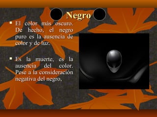 Negro



El color más oscuro.
De hecho, el negro
puro es la ausencia de
color y de luz.



Es la muerte, es la
ausencia del color.
Pese a la consideración
negativa del negro,

 