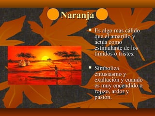 Naranja


Es algo mas cálido 
que el amarillo y 
actúa como 
estimulante de los 
tímidos o tristes.



Simboliza 
entusiasmo y 
exaltación y cuando 
es muy encendido o 
rojizo, ardor y 
pasión.

 