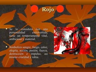 Rojo



Se lo considera con una
personalidad
extrovertida,
tiene un temperamento vital,
ambicioso y material.



Simboliza sangre, fuego, calor,
alegría, acción, pasión, fuerza,
destrucción e impulso, asi
mismo crueldad y rabia.

 