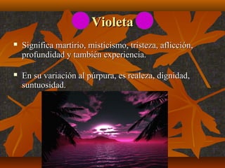 Violeta


Significa martirio, misticismo, tristeza, aflicción,
profundidad y también experiencia.



En su variación al púrpura, es realeza, dignidad,
suntuosidad.

 