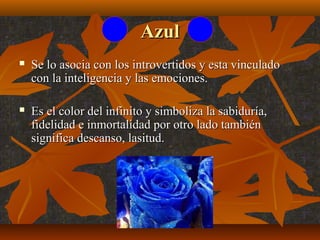 Azul


Se lo asocia con los introvertidos y esta vinculado
con la inteligencia y las emociones.



Es el color del infinito y simboliza la sabiduría,
fidelidad e inmortalidad por otro lado también
significa descanso, lasitud.

 