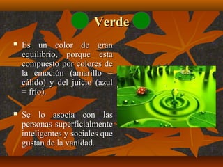 Verde


Es un color de gran
equilibrio, porque esta
compuesto por colores de
la emoción (amarillo =
cálido) y del juicio (azul
= frío).



Se lo asocia con las
personas superficialmente
inteligentes y sociales que
gustan de la vanidad.

 