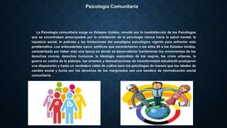 Psicología Comunitaria
La Psicología comunitaria surge en Estados Unidos, movida por la insatisfacción de los Psicólogos
que se encontraban preocupados por la orientación de la psicología clínica hacia la salud mental, la
injusticia social, la pobreza y las limitaciones del paradigma psicológico vigente para enfrentar esta
problemática. Los antecedentes socio- políticos que caracterizaron a los años 60 a los Estados Unidos,
caracterizada por haber sido una época en donde se desarrollaron fuertemente los movimientos de los
derechos cívicos, derechos humanos, la ideología separatista de los negros, las crisis urbanas, la
guerra en contra de la pobreza, los arrestos y demostraciones de inconformidad estudiantil produjeron
una disposición y hasta un verdadero caldo de cultivo para los psicólogos de manera que los ideales de
cambio social y lucha por los derechos de los marginados sea una bandera de reivindicación social
comunitaria.
 
