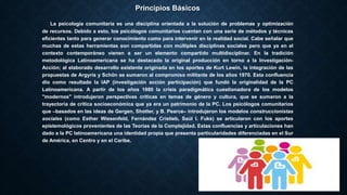 Principios Básicos
La psicología comunitaria es una disciplina orientada a la solución de problemas y optimización
de recursos. Debido a esto, los psicólogos comunitarios cuentan con una serie de métodos y técnicas
eficientes tanto para generar conocimiento como para intervenir en la realidad social. Cabe señalar que
muchas de estas herramientas son compartidas con múltiples disciplinas sociales pero que ya en el
contexto contemporáneo vienen a ser un elemento compartido multidisciplinar. En la tradición
metodológica Latinoamericana se ha destacado la original producción en torno a la Investigación-
Acción; al elaborado desarrollo existente originada en los aportes de Kurt Lewin, la integración de las
propuestas de Argyris y Schön se sumaron al compromiso militante de los años 1970. Esta confluencia
dio como resultado la IAP (investigación acción participación) que fundó la originalidad de la PC
Latinoamericana. A partir de los años 1980 la crisis paradigmática cuestionadora de los modelos
"modernos" introdujeron perspectivas críticas en temas de género y cultura, que se sumaron a la
trayectoria de critica socioeconómica que ya era un patrimonio de la PC. Los psicólogos comunitarios
que –basados en las ideas de Gergen, Shotter, y B. Pearce– introdujeron los modelos construccionistas
sociales (como Esther Wiesenfeld, Fernández Cristieb, Saúl I. Fuks) se articularon con los aportes
epistemológicos provenientes de las Teorías de la Complejidad. Estas confluencias y articulaciones han
dado a la PC latinoamericana una identidad propia que presenta particularidades diferenciadas en el Sur
de América, en Centro y en el Caribe.
 