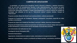 CAMPOS DE APLICACIÓN
La psicología, y en general otras disciplinas, buscan solucionar problemas u optimizar procesos a
partir de una serie de procedimientos llevados a cabo sistemáticamente. Este proceso se puede
comprender como 'intervención'. Aunque la noción de "intervención" ha sido asociada a formas de
construcción relacionales asociadas al modelo experto/destinatario, el término expresa los modelos de
estrategias más utilizados en los que la "intervención externa" produce cambios. Campos de
"intervención"
Proyectos sociales (Desarrollo Social Local, socioeconómico, cultural y psicosocial)
Proyectos de Construcción de Ciudadanía. (Equidad, participación comunitaria, desarrollo de redes
sociales y comunitarias)
Proyectos de mejora de la Calidad de Vida (Salud, educación, Hábitat, relaciones interpersonales)
Proyectos de Fortalecimiento Cultural (recuperación de Capital Social y Cultural, trabajo sobre procesos
de des-colonización y reconocimiento de las identidades socioculturales excluidas)
Los instrumentos más habituales han sido:
Investigación Acción Participativa (IAP)
Animación Sociocultural
Capacitación, fortalecimiento de saberes locales, sistematización de experiencias locales.
Detección, reconocimiento, creación y movilización de Redes (sociales, comunitarias y familiares)
 