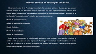 Modelos Teóricos En Psicología Comunitaria.
El carácter teórico de la Psicología Comunitaria ha suscitado opiniones diversas por que existen
criterios, no solo de sus detractores sino de verla como una rama predominantemente práctica. Este
criterio resulta contradictorio, por que existen multiplicidad de elaboraciones teóricas, a las cuales se le
han llamado “ modelos teóricos ”, entre los que podemos mencionar:
Modelo de Estrés Psicosocial:
Modelo de Bienestar de Lin y Ensel
Modelo Ecológico
Modelo de Cambio Social
Modelo de Empowerment
Estas teorías representan el estudio desde posiciones muy amplias ( como son los referidos al
cambio social, que proponen como objeto de la Psicología Comunitaria la transformación macro social
), los que se dedican a un aspecto específico (los modelos de objetivos) y hasta los que abordan
método y se dirigen a la intervención comunitaria.
 