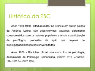 Anos 1960-1980 - ditadura militar no Brasil e em outros países
da América Latina, são desenvolvidos trabalhos claramente
comprometidos com os setores populares e tendo a participação
de psicólogos, propostas de ação nos projetos de
investigação/extensão nas universidades.
Anos 1970 - Disciplina oficial, nos currículos de psicologia,
denominada de Psicologia Comunitária. (FREITAS, 1998; MONTERO,
1994, 2003; SÁNCHEZ, 2000).
- .
Histórico da PSC
 