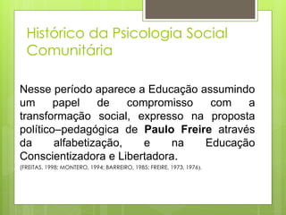 Nesse período aparece a Educação assumindo
um papel de compromisso com a
transformação social, expresso na proposta
político–pedagógica de Paulo Freire através
da alfabetização, e na Educação
Conscientizadora e Libertadora.
(FREITAS, 1998; MONTERO, 1994; BARREIRO, 1985; FREIRE, 1973, 1976).
Histórico da Psicologia Social
Comunitária
 