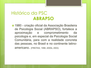 Histórico da PSC
ABRAPSO
 1980 - criação oficial da Associação Brasileira
de Psicologia Social (ABRAPSO), fortalece a
aproximação e comprometimento da
psicologia e, em especial da Psicologia Social
Comunitária, para com a realidade concreta
das pessoas, no Brasil e no continente latino-
americano. (FREITAS, 1998, 2000b, 2003)
 