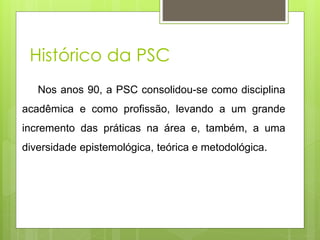 Nos anos 90, a PSC consolidou-se como disciplina
acadêmica e como profissão, levando a um grande
incremento das práticas na área e, também, a uma
diversidade epistemológica, teórica e metodológica.
Histórico da PSC
 