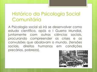 Histórico da Psicologia Social
Comunitária
A Psicologia social só irá se desenvolver como
estudo científico, após a I Guerra Mundial,
juntamente com outras ciências sociais,
procurando compreender as crises e as
convulsões que abalavam o mundo. (tensões
sociais, direitos humanos em condições
precárias, pobreza).
 