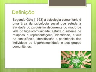 Definição
Segundo Góis (1993) a psicologia comunitária é
uma área da psicologia social que estuda a
atividade do psiquismo decorrente do modo de
vida do lugar/comunidade; estuda o sistema de
relações e representações, identidade, níveis
de consciência, identificação e pertinência dos
indivíduos ao lugar/comunidade e aos grupos
comunitários.
 