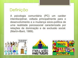 Definição
A psicologia comunitária (PC) um caráter
interdisciplinar, voltada principalmente para o
desenvolvimento e a mudança sócio-política de
uma realidade psicossocial caracterizada por
relações de dominação e de exclusão social.
(Martín-Baró, 1989).
 