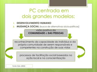 PC centrada em
dois grandes modelos:
1. DESENVOLVIMENTO HUMANO
2. MUDANÇA SOCIAL (busca de alternativas sócio-políticas)
reconhecimento da capacidade do indivíduo e da
própria comunidade de serem responsáveis e
competentes na construção de suas vidas
processos de facilitação social baseados na
ação local e na conscientização
visão positiva da
COMUNIDADE e DAS PESSOAS
Fonte: Góis, (2003) )
 