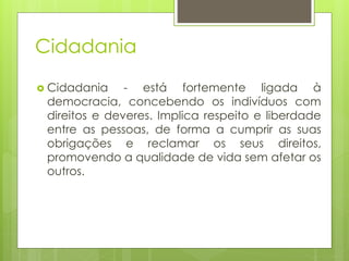 Cidadania
 Cidadania - está fortemente ligada à
democracia, concebendo os indivíduos com
direitos e deveres. Implica respeito e liberdade
entre as pessoas, de forma a cumprir as suas
obrigações e reclamar os seus direitos,
promovendo a qualidade de vida sem afetar os
outros.
 
