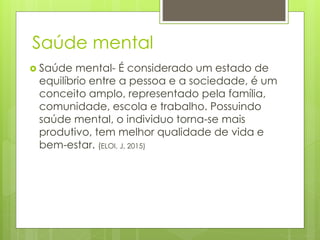 Saúde mental
 Saúde mental- É considerado um estado de
equilíbrio entre a pessoa e a sociedade, é um
conceito amplo, representado pela família,
comunidade, escola e trabalho. Possuindo
saúde mental, o individuo torna-se mais
produtivo, tem melhor qualidade de vida e
bem-estar. (ELOI, J, 2015)
 