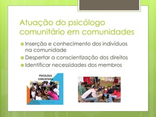 Atuação do psicólogo
comunitário em comunidades
 Inserção e conhecimento dos indivíduos
na comunidade
 Despertar a conscientização dos direitos
 Identificar necessidades dos membros
 