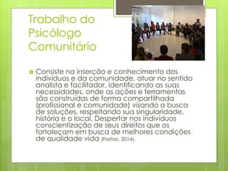 Trabalho do
Psicólogo
Comunitário
 Consiste na inserção e conhecimento dos
indivíduos e da comunidade, atuar no sentido
analista e facilitador, identificando as suas
necessidades, onde as ações e ferramentas
são construídas de forma compartilhada
(profissional e comunidade) visando a busca
de soluções, respeitando sua singularidade,
história e o local. Despertar nos indivíduos
conscientização de seus direitos que os
fortaleçam em busca de melhores condições
de qualidade vida (Freitas, 2014).
 
