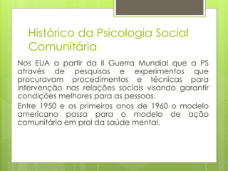 Histórico da Psicologia Social
Comunitária
Nos EUA a partir da II Guerra Mundial que a PS
através de pesquisas e experimentos que
procuravam procedimentos e técnicas para
intervenção nas relações sociais visando garantir
condições melhores para as pessoas.
Entre 1950 e os primeiros anos de 1960 o modelo
americano passa para o modelo de ação
comunitária em prol da saúde mental.
 