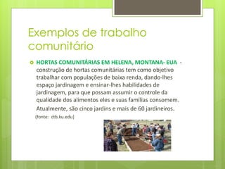 Exemplos de trabalho
comunitário
 HORTAS COMUNITÁRIAS EM HELENA, MONTANA- EUA -
construção de hortas comunitárias tem como objetivo
trabalhar com populações de baixa renda, dando-lhes
espaço jardinagem e ensinar-lhes habilidades de
jardinagem, para que possam assumir o controle da
qualidade dos alimentos eles e suas famílias consomem.
Atualmente, são cinco jardins e mais de 60 jardineiros.
(fonte: ctb.ku.edu)
 