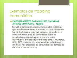 Exemplos de trabalho
comunitário
 EMPODERAMENTO DAS MULHERES E MENINAS
ATRAVÉS DO ESPORTE – Quênia
Surwet organizou uma série de atividades esportivas
que envolvem mulheres e homens na comunidade no
Sul no Quênia com objetivo capacitar as mulheres e
construir o consenso da comunidade sobre as
principais questões de gênero, como a saúde
reprodutiva, direitos de propriedade para as mulheres,
HIV / AIDS, a violência contra a mulher e direitos das
mulheres nos processos da comunidade de tomada de
decisão. (fonte: ctb.ku.edu)
 