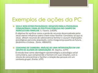 Exemplos de ações da PC
 SECA E BEM-ESTAR PSICOLÓGICO: DESAFIOS PARA A PSICOLOGIA
COMUNITÁRIA E PARA AS POLÍTICAS PÚBLICAS NO CAMPO DA
AGRICULTURA FAMILIAR. E. Favero. (UEOP).
O objetivo foi verificar como a perda de recursos desencadeada pelas
secas exerce influência sobre o bem-estar familiar. Constatou-se que as
secas afetam recursos de sobrevivência familiar e causam implicações
psicológicas para esta população, como insegurança quanto ao futuro,
desâmino e tristeza. (fonte: ABRASPO)
 COACHING DE CARREIRA: ANÁLISE DE UMA INTERVENÇÃO EM UM
GRUPO DE ALUNOS DE GRADUAÇÃO. M. Stachiu. (UTP)
O estudo teve como abordagem epistemológica a psicologia social
comunitária, que compreende o homem em suas relações, com o
intuito de conscientizar e facilitar a relação das pessoas em um
contexto grupal. (Fonte: UTP)
 