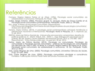 Referências
Campos, Regina Helena Freitas et al. (Org). (1996). Psicologia social comunitária: da
solidariedade à autonomia. Petrópolis, RJ: Vozes, 1996.
Carlos, Sergio Antonio. (2005). Processo grupal. In: Jacques, Maria da Graça Corrêa et al.
Psicologia social comunitária contemporânea. Petropólis: Vozes, 2005. p. 199-206.
Eloi, Jorge. 4 Pilares da Psicologia Comunitária. Disponível em:
http://www.psicologiafree.com/areas-da-psicologia/4-pilares-da-psicologia-comunitaria/.
Acesso em: 26 set. 2015
Ferreira, Maria Cristina. (2010). A psicologia social contemporânea: principais tendências e
perspectivas nacionais e internacionais. Psicologia: teoria e Pesquisa, 26, n. especial, pp.
51-64. 2010.
FREITAS, Maria de Fátima Quintal de. Intervenção psicossocial e compromisso: desafios às
políticas públicas. In: JACÓ- VILELA, AM., SATO, L., orgs. Diálogos em psicologia social
[online]. Rio de Janeiro: Centro Edelstein de Pesquisas Sociais, 2012. p. 370-386. -060-1.
Disponível em: <http://books.scielo.org>. Acesso em: 20 set. 2015.
Freitas, Maria de Fátima Quintal. (2013). Psicologia na comunidade, Psicologia da
comunidade e Psicologia (social) comunitária – práticas da Psicologia em comunidades
nas décadas de 1960 a 1990, no Brasil. In: Campos, Regina Helena de Freitas et al. (Org.).
Psicologia social comunitária: da solidariedade à autonomia. 18. Ed. Petrópolis: Vozes,
2013. p. 44-66.
Góis, Cezar Wagner de Lima. (2003). Psicologia comunitária. Universitas Ciências da Saúde,
01(2), 277-297, 2003.
Góis, Cezar Wagner de Lima. (2005). Psicologia comunitária: atividade e consciência.
Fortaleza: Publicações Instituto Paulo Freire de Estudos Psicossociais, 2005.

 