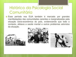 Histórico da Psicologia Social
Comunitária
 Esse período nos EUA também é marcado por grandes
manifestações das comunidades carentes e marginalizadas pela
situação sócio-econômica do país, evidenciando que todo o
contexto, afetava a saúde mental e outros problemas advindos
da situação.
 