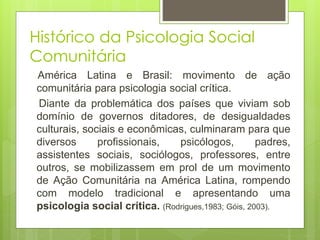 América Latina e Brasil: movimento de ação
comunitária para psicologia social crítica.
Diante da problemática dos países que viviam sob
domínio de governos ditadores, de desigualdades
culturais, sociais e econômicas, culminaram para que
diversos profissionais, psicólogos, padres,
assistentes sociais, sociólogos, professores, entre
outros, se mobilizassem em prol de um movimento
de Ação Comunitária na América Latina, rompendo
com modelo tradicional e apresentando uma
psicologia social crítica. (Rodrigues,1983; Góis, 2003).
Histórico da Psicologia Social
Comunitária
 