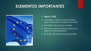 ELEMENTOS IMPORTANTES
Mann (1978)
Considera 3 áreas fundamentales
que constituyen el objetivo de la PC:
El análisis del proceso sociales
El estudio de las interacciones en un
sistema social especifico
El diseño de intervenciones sociales
