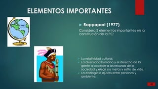 ELEMENTOS IMPORTANTES
Rappaport (1977)
Considera 3 elementos importantes en la
constitución de la PC:
La relatividad cultural.
La diversidad humana y el derecho de la
gente a acceder a los recursos de la
sociedad y elegir sus metas y estilo de vida.
La ecología o ajustes entre personas y
ambiente.