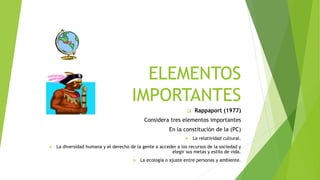 ELEMENTOS
IMPORTANTES
Rappaport (1977)
Considera tres elementos importantes
En la constitución de la (PC)
La relatividad cultural.
La diversidad humana y el derecho de la gente a acceder a los recursos de la sociedad y
elegir sus metas y estilo de vida.
La ecología o ajuste entre personas y ambiente.