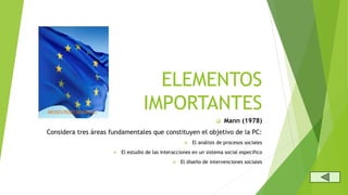 ELEMENTOS
IMPORTANTES
Mann (1978)
Considera tres áreas fundamentales que constituyen el objetivo de la PC:
El análisis de procesos sociales
El estudio de las interacciones en un sistema social especifico
El diseño de intervenciones sociales