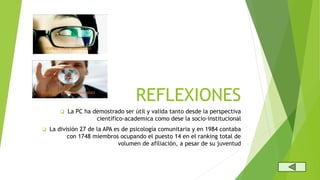 REFLEXIONES
La PC ha demostrado ser útil y valida tanto desde la perspectiva
científico-academica como dese la socio-institucional
La división 27 de la APA es de psicología comunitaria y en 1984 contaba
con 1748 miembros ocupando el puesto 14 en el ranking total de
volumen de afiliación, a pesar de su juventud